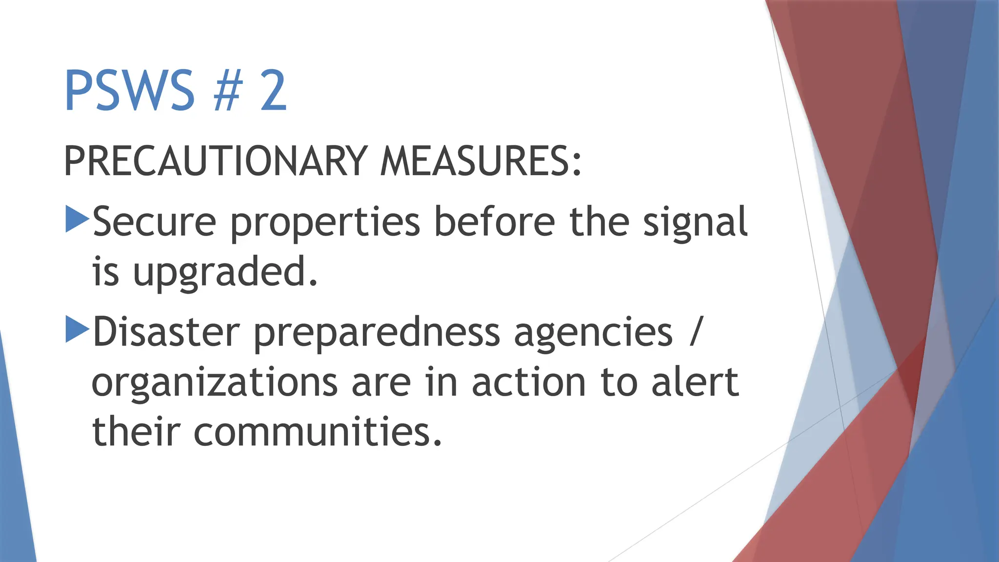 PSWS # 2
PRECAUTIONARY MEASURES:
Secure properties before the signal
is upgraded.
Disaster preparedness agencies /
organizations are in action to alert
their communities.
 