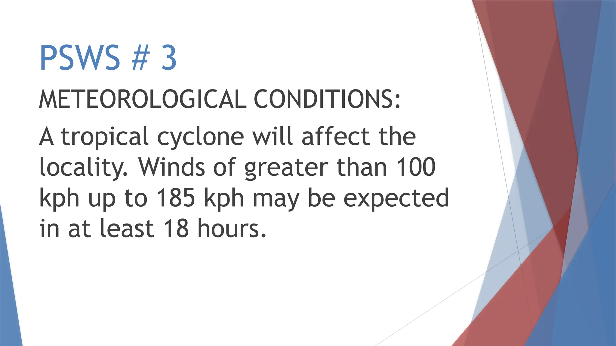 PSWS # 3
METEOROLOGICAL CONDITIONS:
A tropical cyclone will affect the
locality. Winds of greater than 100
kph up to 185 kph may be expected
in at least 18 hours.
 