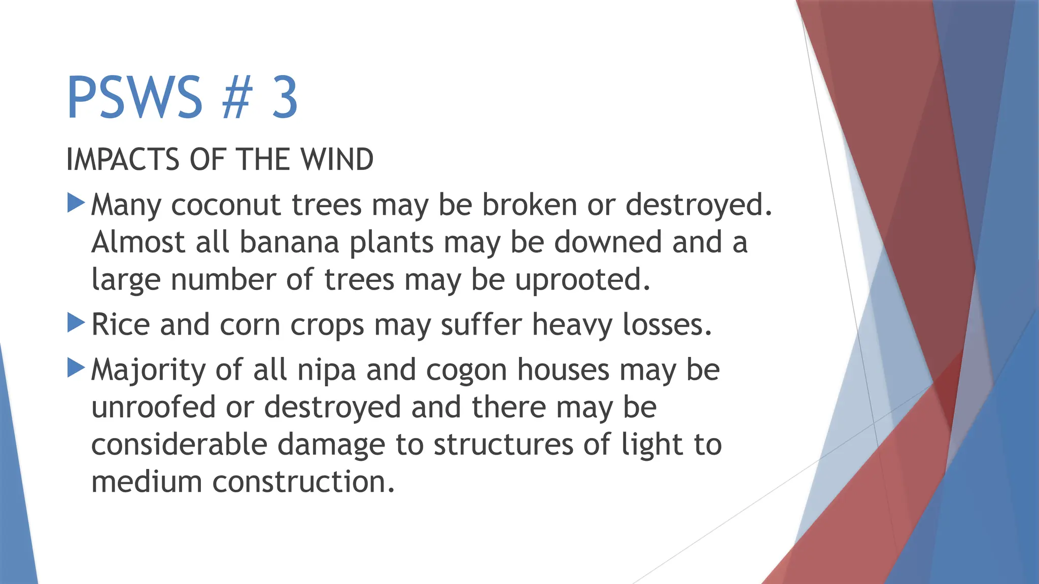 PSWS # 3
IMPACTS OF THE WIND
 Many coconut trees may be broken or destroyed.
Almost all banana plants may be downed and a
large number of trees may be uprooted.
 Rice and corn crops may suffer heavy losses.
 Majority of all nipa and cogon houses may be
unroofed or destroyed and there may be
considerable damage to structures of light to
medium construction.
 