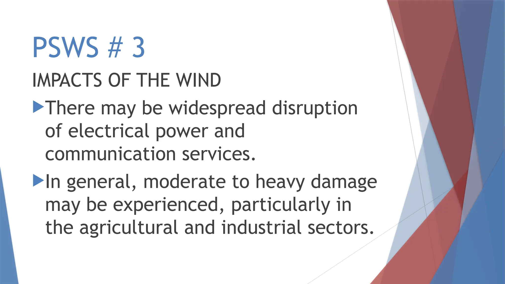 PSWS # 3
IMPACTS OF THE WIND
There may be widespread disruption
of electrical power and
communication services.
In general, moderate to heavy damage
may be experienced, particularly in
the agricultural and industrial sectors.
 