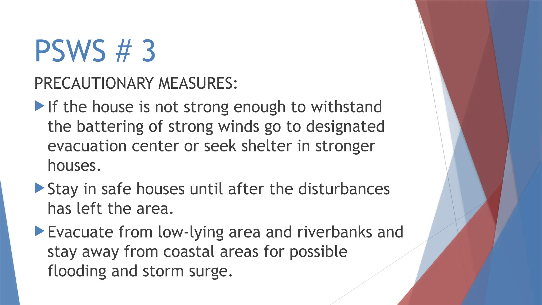PSWS # 3
PRECAUTIONARY MEASURES:
 If the house is not strong enough to withstand
the battering of strong winds go to designated
evacuation center or seek shelter in stronger
houses.
 Stay in safe houses until after the disturbances
has left the area.
 Evacuate from low-lying area and riverbanks and
stay away from coastal areas for possible
flooding and storm surge.
 