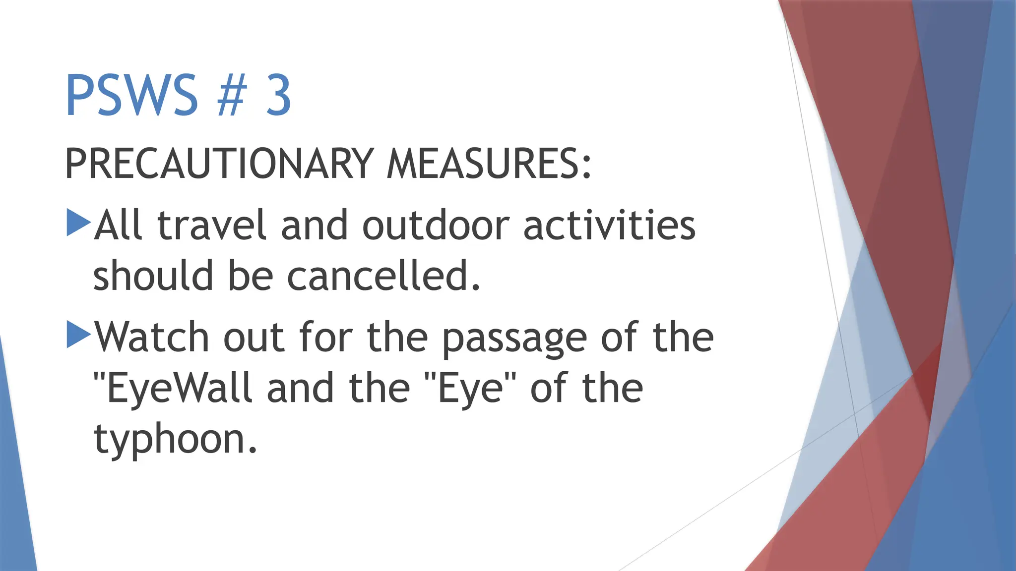 PSWS # 3
PRECAUTIONARY MEASURES:
All travel and outdoor activities
should be cancelled.
Watch out for the passage of the
"EyeWall and the "Eye" of the
typhoon.
 