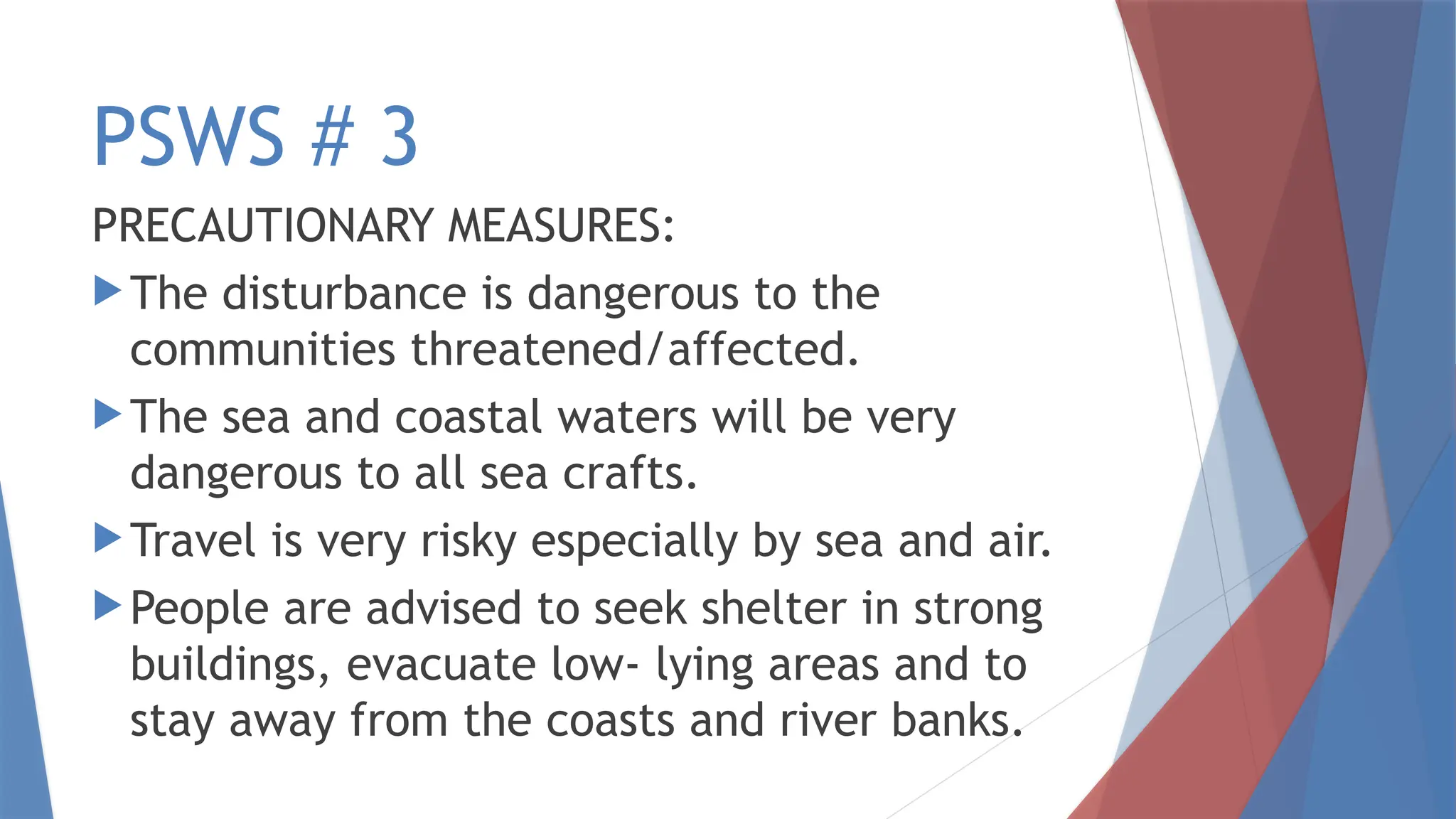 PSWS # 3
PRECAUTIONARY MEASURES:
 The disturbance is dangerous to the
communities threatened/affected.
 The sea and coastal waters will be very
dangerous to all sea crafts.
 Travel is very risky especially by sea and air.
 People are advised to seek shelter in strong
buildings, evacuate low- lying areas and to
stay away from the coasts and river banks.
 