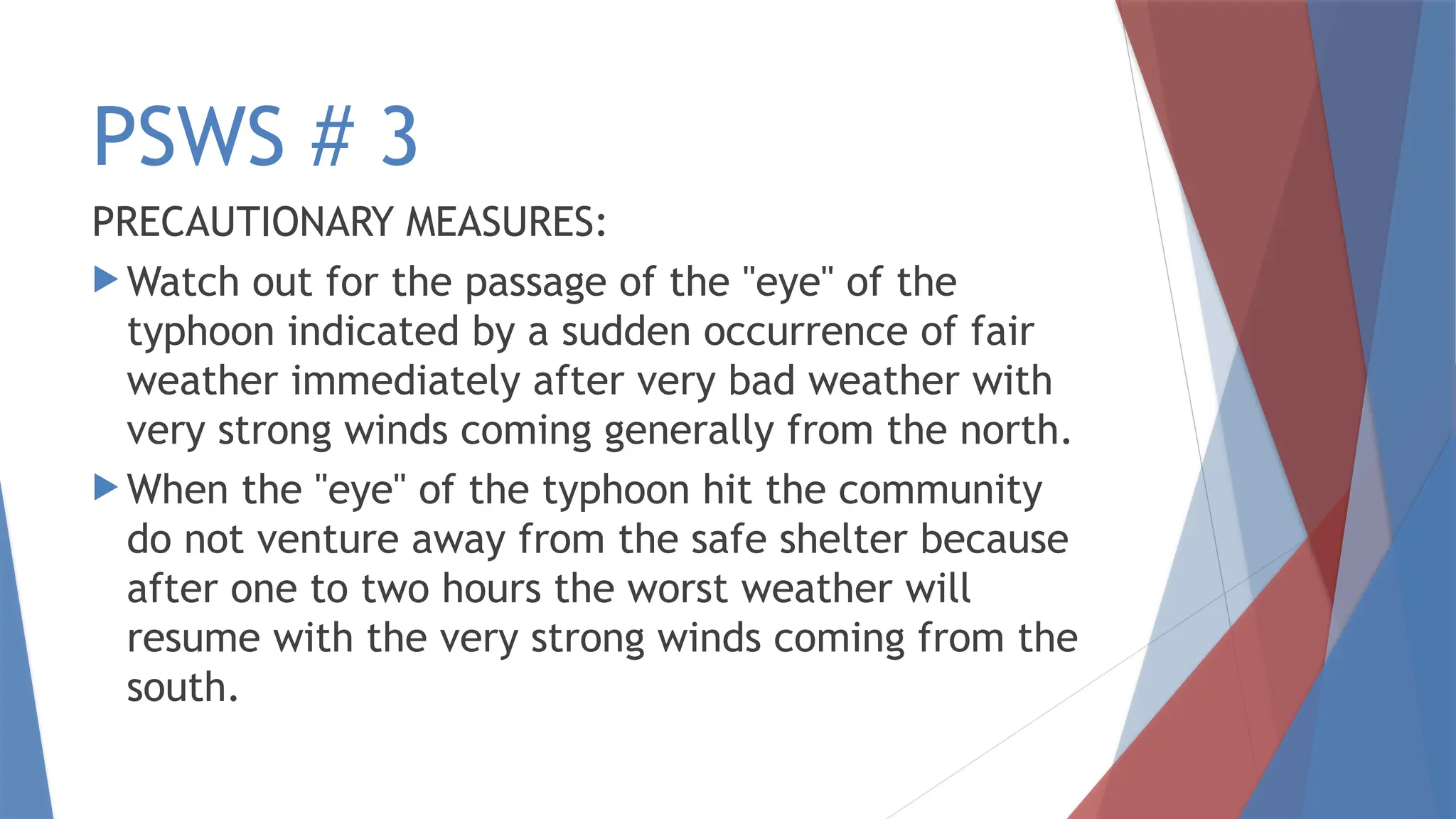 PSWS # 3
PRECAUTIONARY MEASURES:
 Watch out for the passage of the "eye" of the
typhoon indicated by a sudden occurrence of fair
weather immediately after very bad weather with
very strong winds coming generally from the north.
 When the "eye" of the typhoon hit the community
do not venture away from the safe shelter because
after one to two hours the worst weather will
resume with the very strong winds coming from the
south.
 