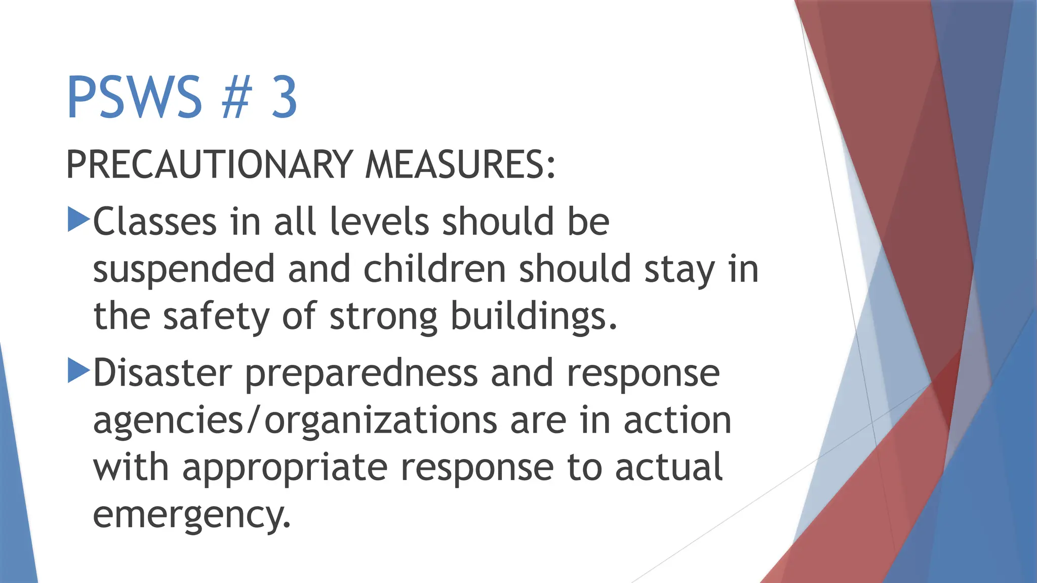 PSWS # 3
PRECAUTIONARY MEASURES:
Classes in all levels should be
suspended and children should stay in
the safety of strong buildings.
Disaster preparedness and response
agencies/organizations are in action
with appropriate response to actual
emergency.
 