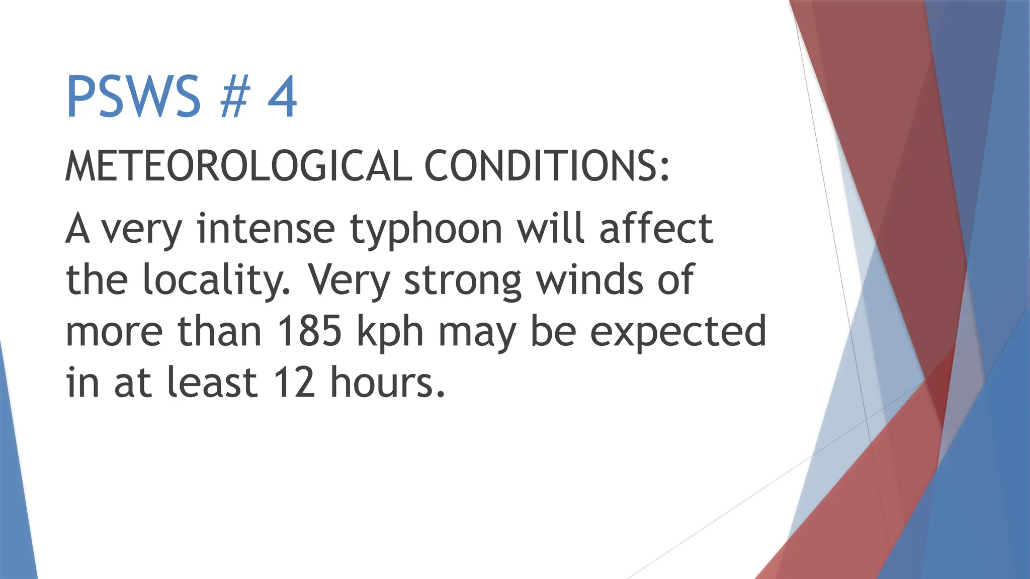 PSWS # 4
METEOROLOGICAL CONDITIONS:
A very intense typhoon will affect
the locality. Very strong winds of
more than 185 kph may be expected
in at least 12 hours.
 