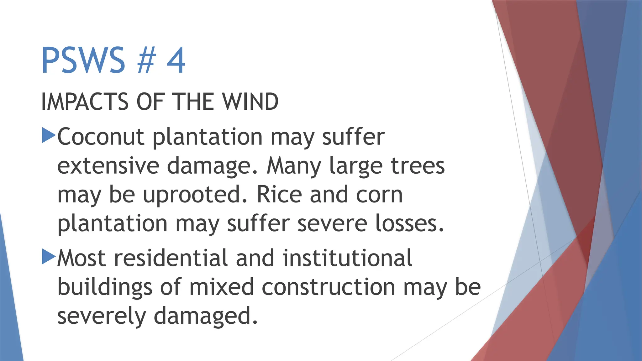 PSWS # 4
IMPACTS OF THE WIND
Coconut plantation may suffer
extensive damage. Many large trees
may be uprooted. Rice and corn
plantation may suffer severe losses.
Most residential and institutional
buildings of mixed construction may be
severely damaged.
 