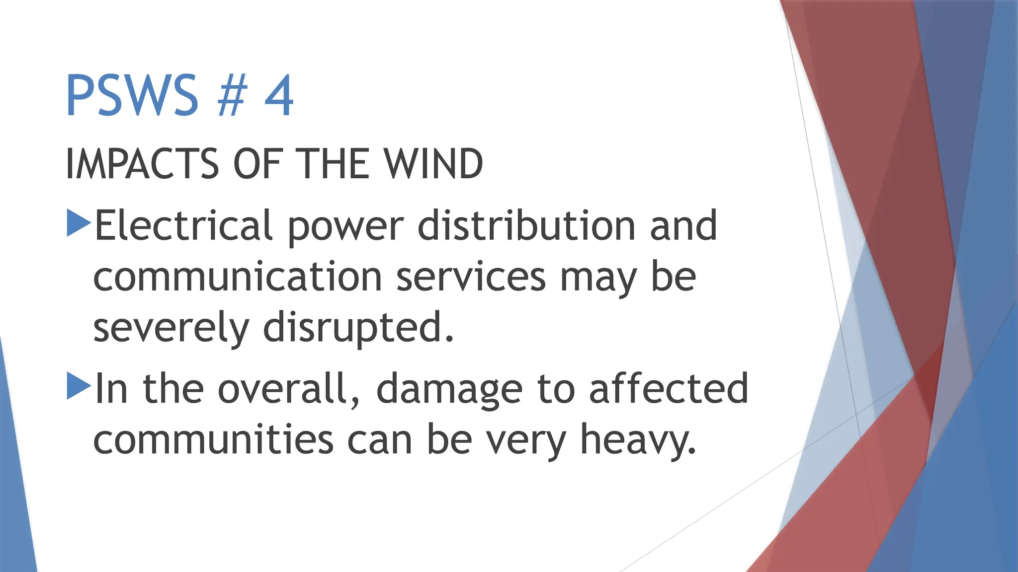 PSWS # 4
IMPACTS OF THE WIND
Electrical power distribution and
communication services may be
severely disrupted.
In the overall, damage to affected
communities can be very heavy.
 