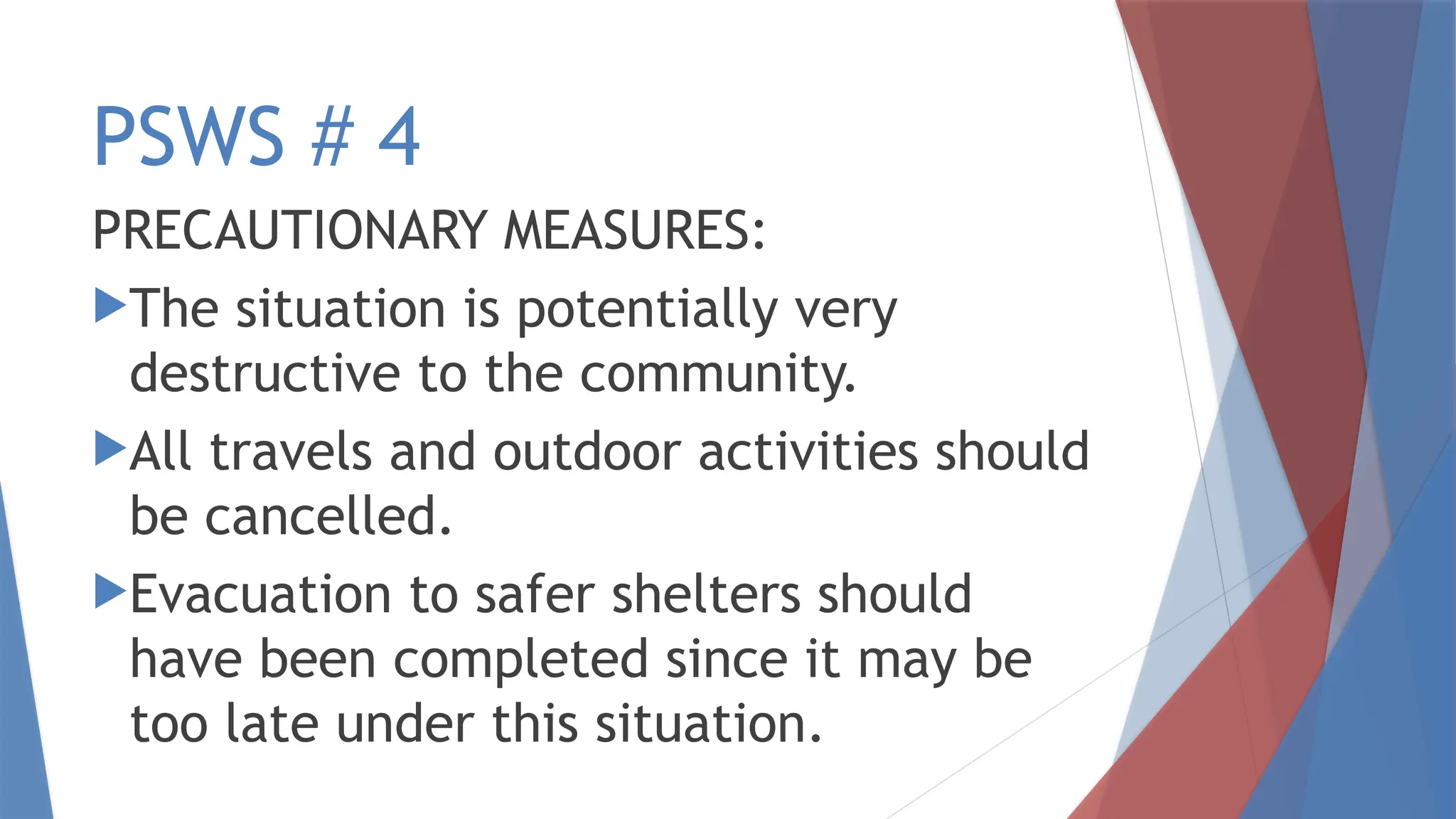 PSWS # 4
PRECAUTIONARY MEASURES:
The situation is potentially very
destructive to the community.
All travels and outdoor activities should
be cancelled.
Evacuation to safer shelters should
have been completed since it may be
too late under this situation.
 