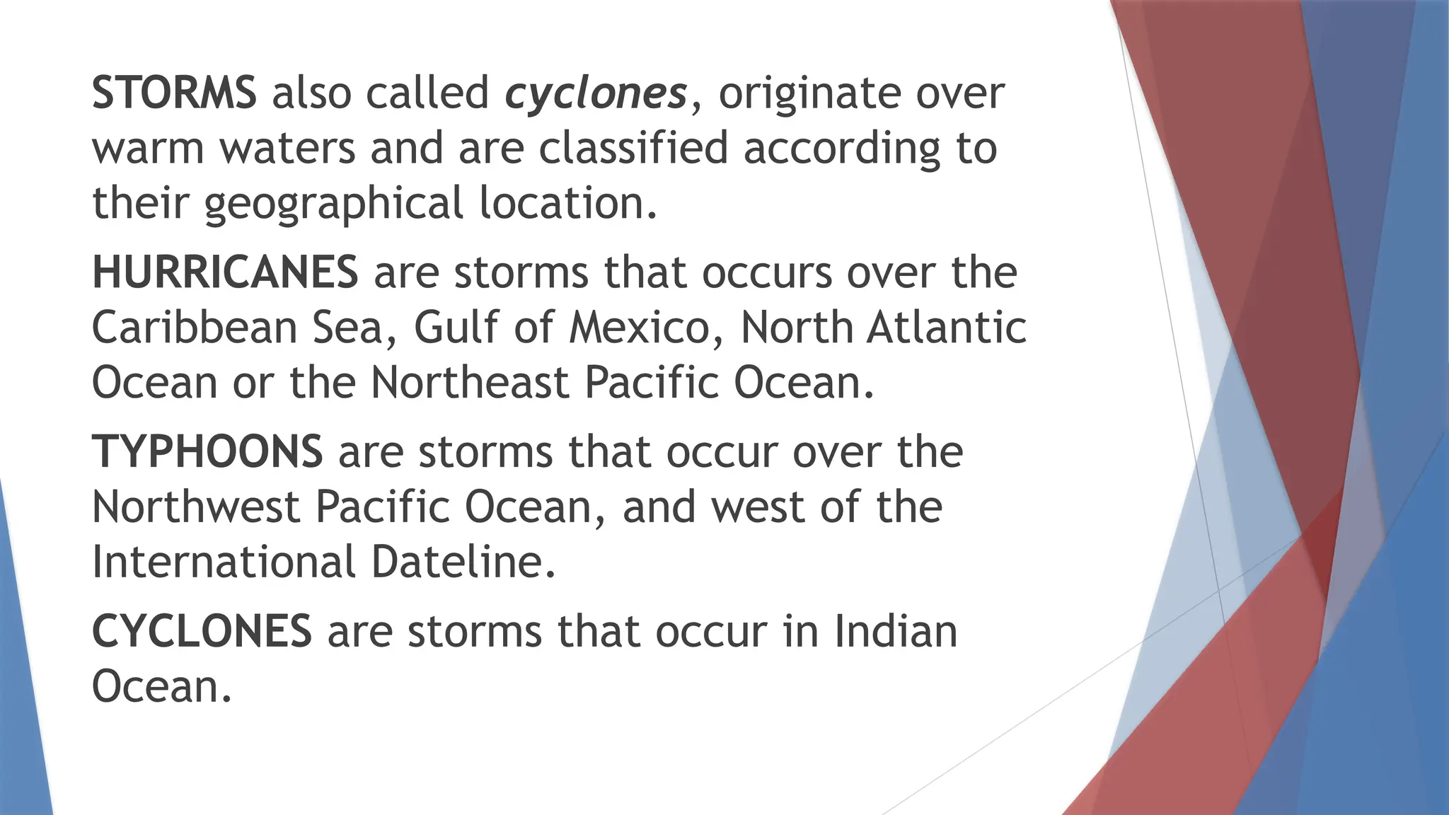STORMS also called cyclones, originate over
warm waters and are classified according to
their geographical location.
HURRICANES are storms that occurs over the
Caribbean Sea, Gulf of Mexico, North Atlantic
Ocean or the Northeast Pacific Ocean.
TYPHOONS are storms that occur over the
Northwest Pacific Ocean, and west of the
International Dateline.
CYCLONES are storms that occur in Indian
Ocean.
 