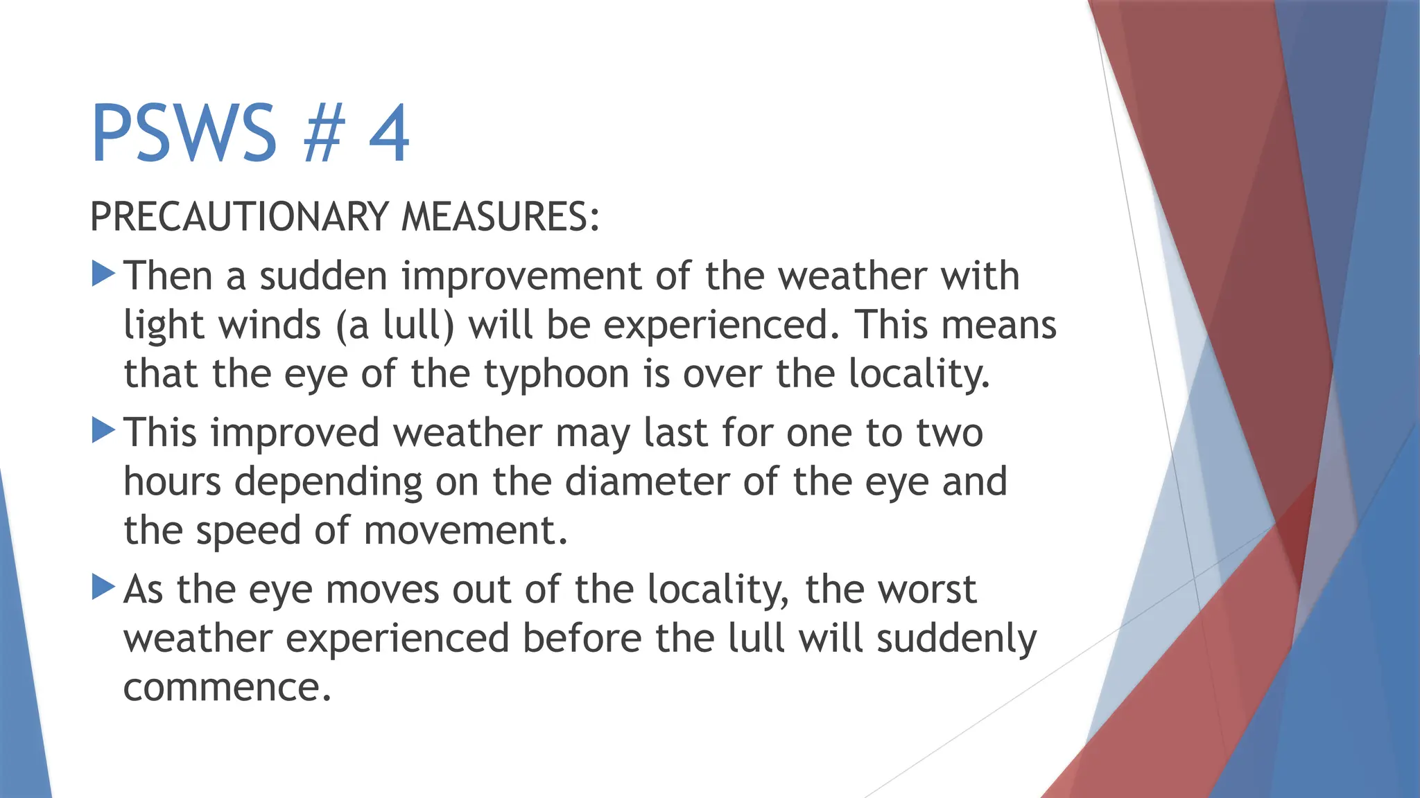 PSWS # 4
PRECAUTIONARY MEASURES:
Then a sudden improvement of the weather with
light winds (a lull) will be experienced. This means
that the eye of the typhoon is over the locality.
This improved weather may last for one to two
hours depending on the diameter of the eye and
the speed of movement.
As the eye moves out of the locality, the worst
weather experienced before the lull will suddenly
commence.
 