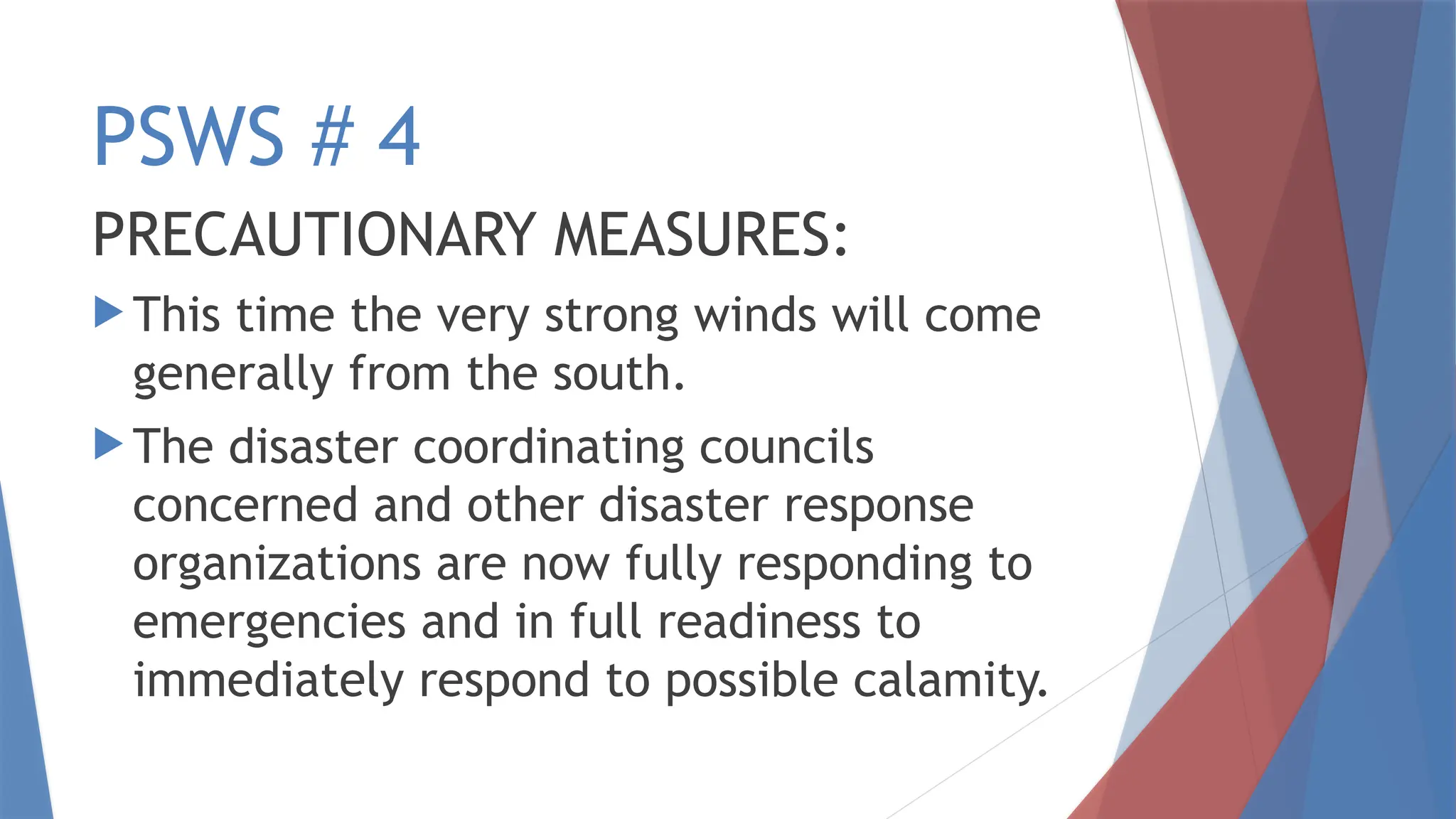 PSWS # 4
PRECAUTIONARY MEASURES:
 This time the very strong winds will come
generally from the south.
 The disaster coordinating councils
concerned and other disaster response
organizations are now fully responding to
emergencies and in full readiness to
immediately respond to possible calamity.
 