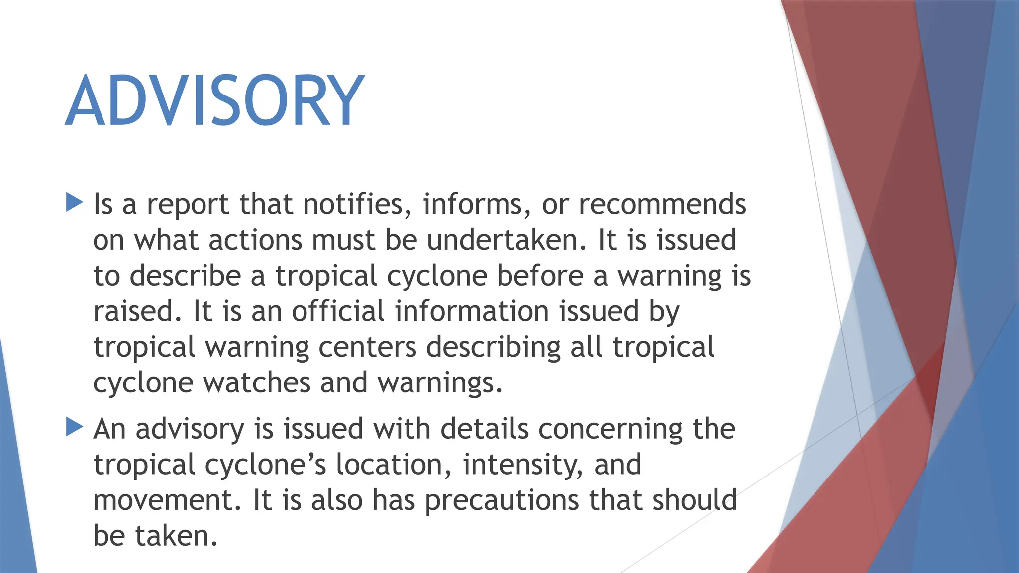 ADVISORY
 Is a report that notifies, informs, or recommends
on what actions must be undertaken. It is issued
to describe a tropical cyclone before a warning is
raised. It is an official information issued by
tropical warning centers describing all tropical
cyclone watches and warnings.
 An advisory is issued with details concerning the
tropical cyclone’s location, intensity, and
movement. It is also has precautions that should
be taken.
 