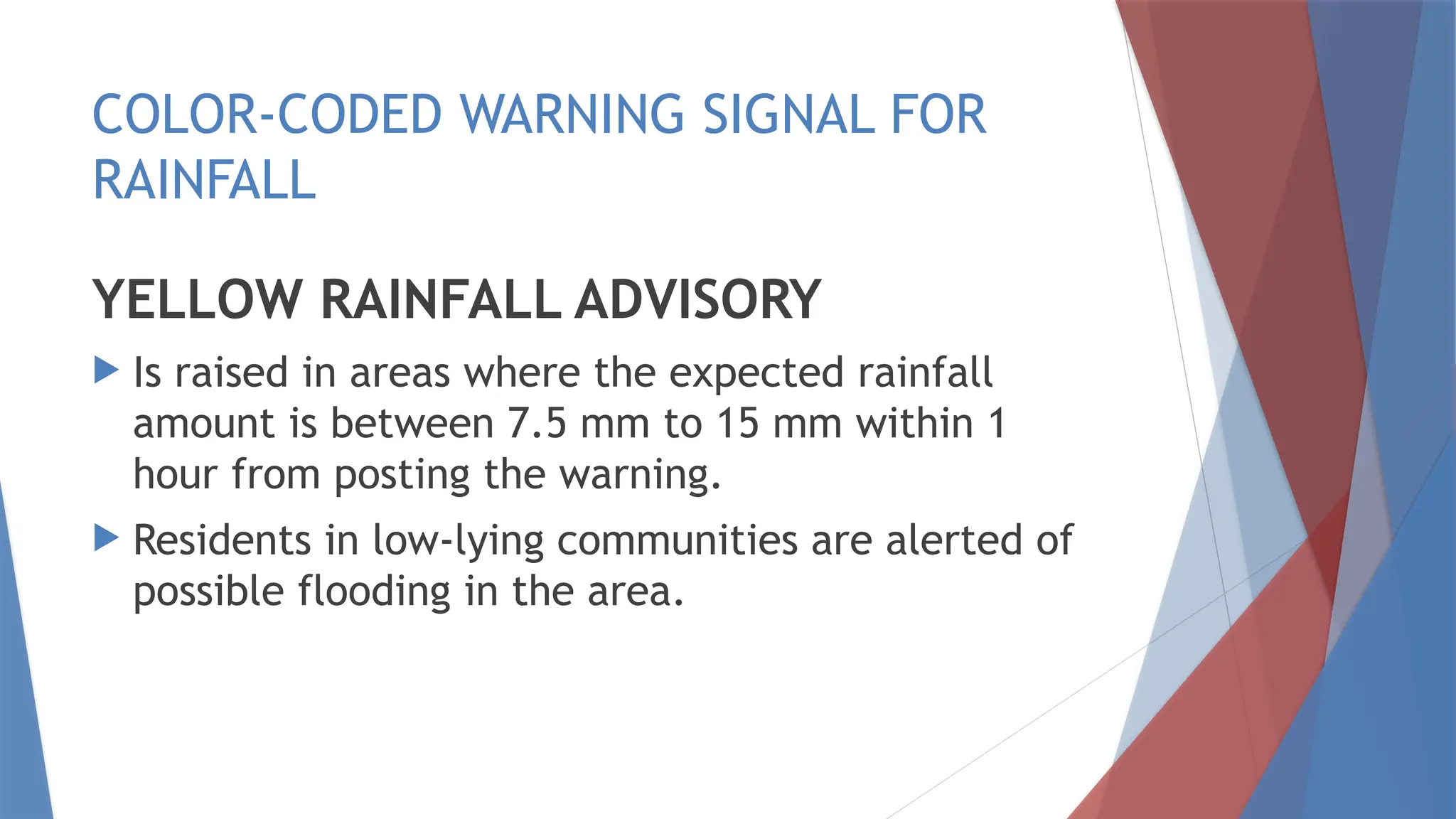 COLOR-CODED WARNING SIGNAL FOR
RAINFALL
YELLOW RAINFALL ADVISORY
 Is raised in areas where the expected rainfall
amount is between 7.5 mm to 15 mm within 1
hour from posting the warning.
 Residents in low-lying communities are alerted of
possible flooding in the area.
 