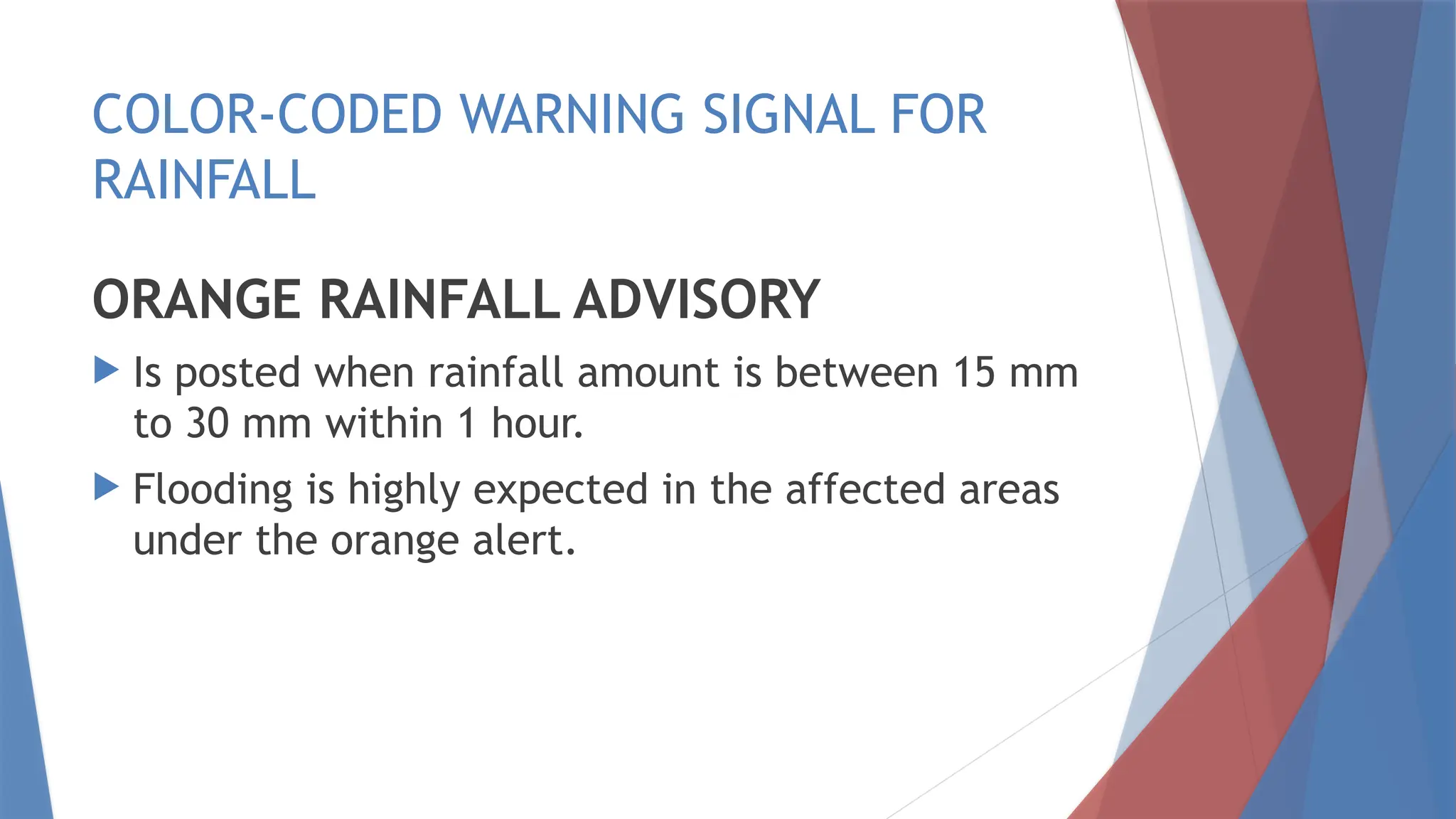 COLOR-CODED WARNING SIGNAL FOR
RAINFALL
ORANGE RAINFALL ADVISORY
 Is posted when rainfall amount is between 15 mm
to 30 mm within 1 hour.
 Flooding is highly expected in the affected areas
under the orange alert.
 
