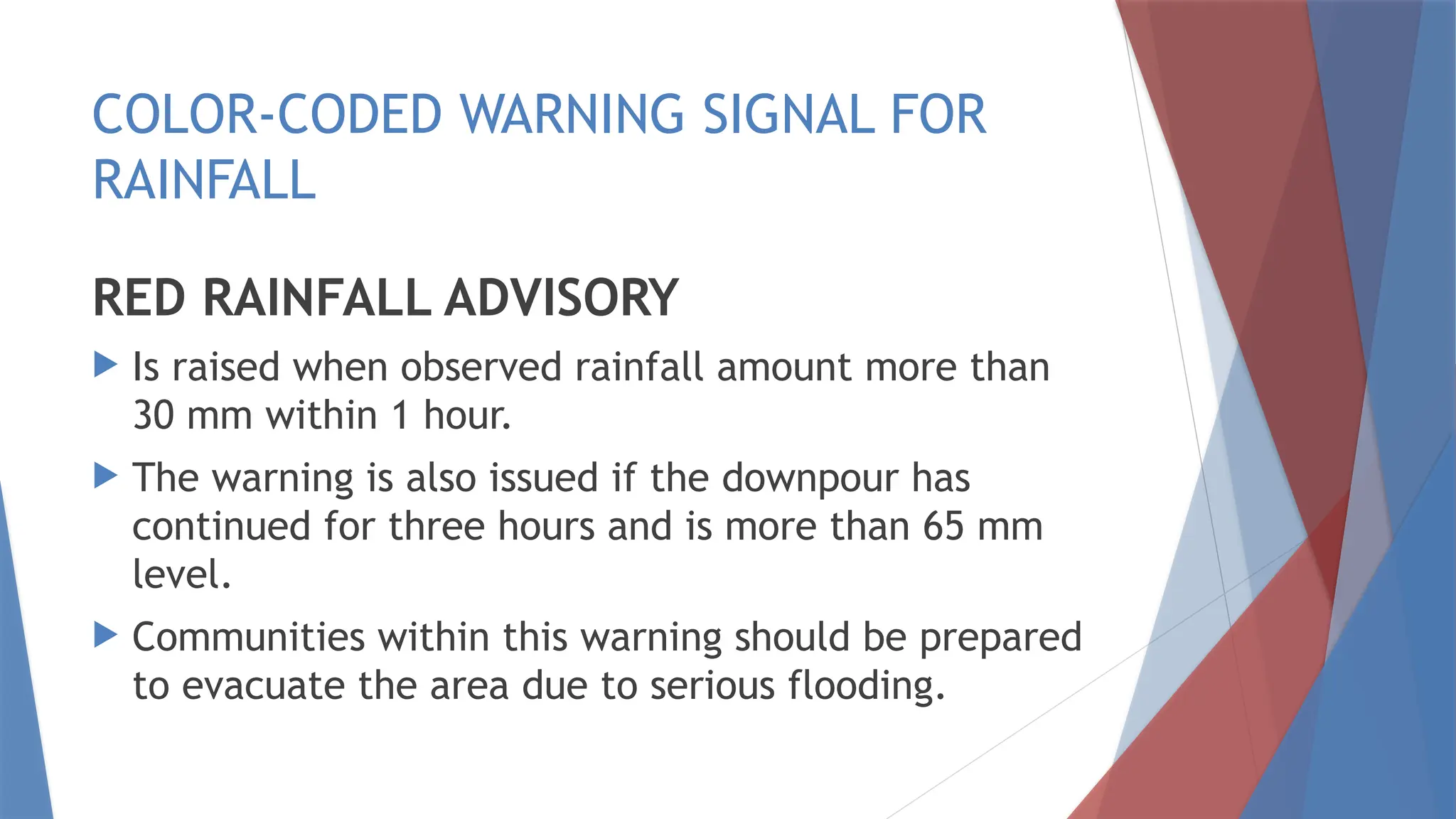 COLOR-CODED WARNING SIGNAL FOR
RAINFALL
RED RAINFALL ADVISORY
 Is raised when observed rainfall amount more than
30 mm within 1 hour.
 The warning is also issued if the downpour has
continued for three hours and is more than 65 mm
level.
 Communities within this warning should be prepared
to evacuate the area due to serious flooding.
 