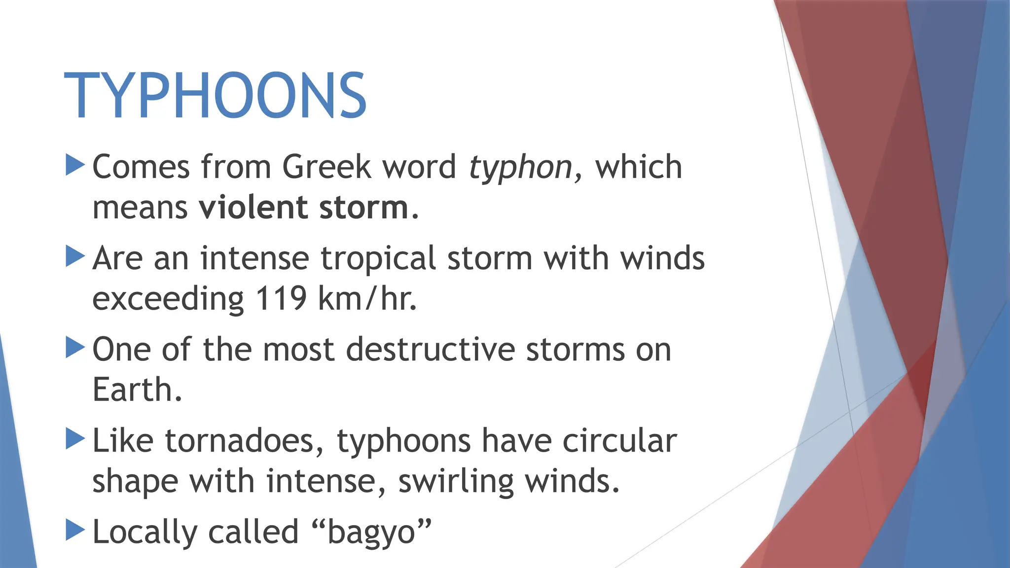 TYPHOONS
 Comes from Greek word typhon, which
means violent storm.
 Are an intense tropical storm with winds
exceeding 119 km/hr.
 One of the most destructive storms on
Earth.
 Like tornadoes, typhoons have circular
shape with intense, swirling winds.
 Locally called “bagyo”
 