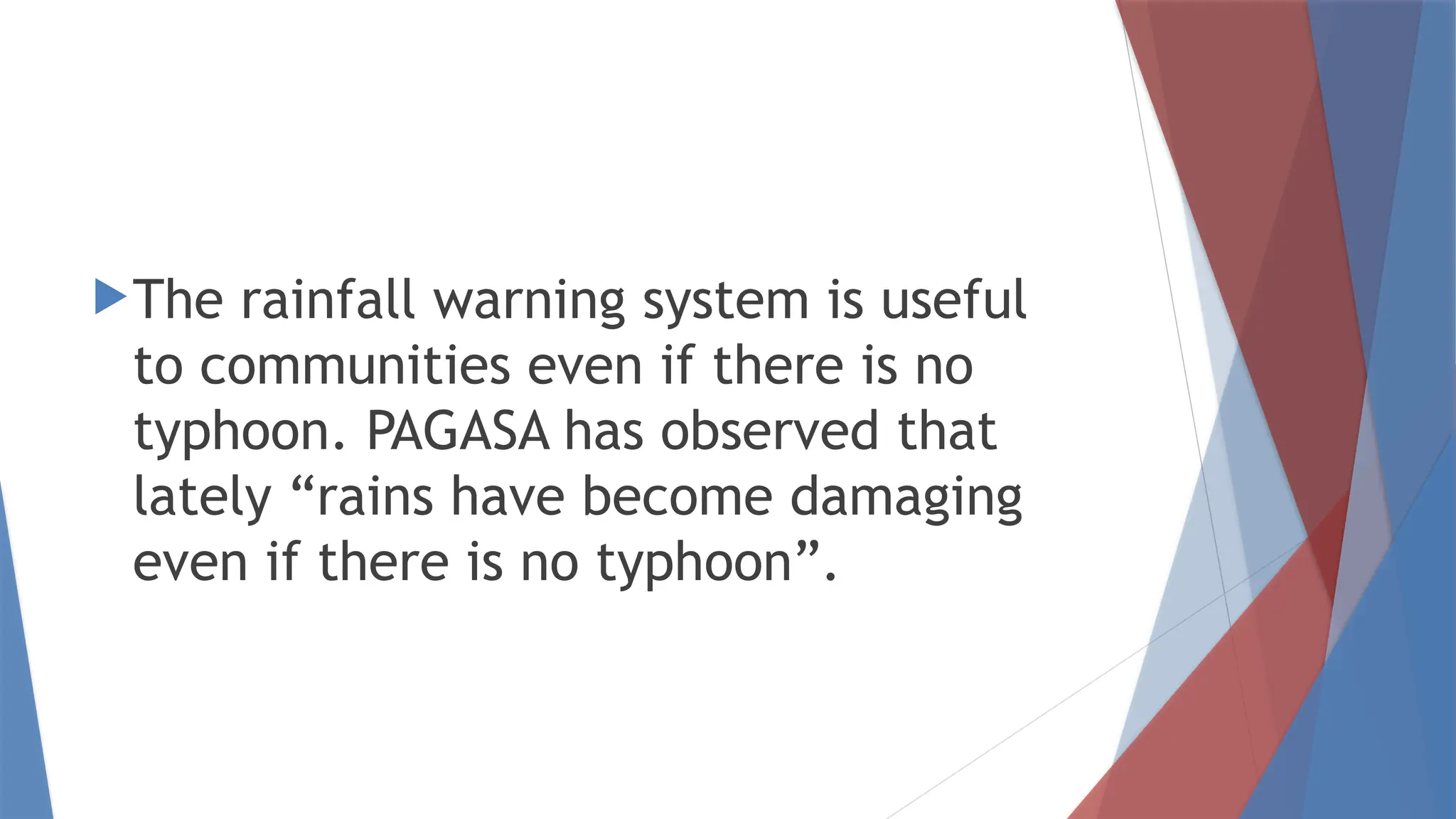 The rainfall warning system is useful
to communities even if there is no
typhoon. PAGASA has observed that
lately “rains have become damaging
even if there is no typhoon”.
 