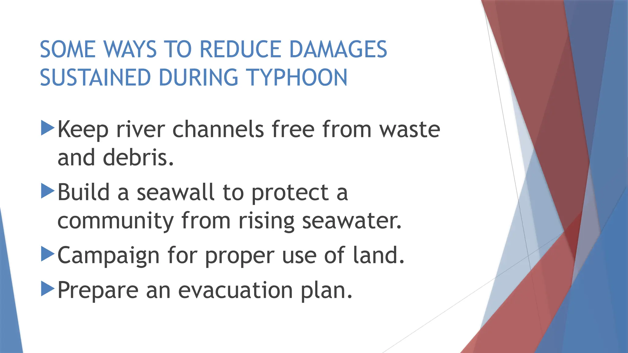SOME WAYS TO REDUCE DAMAGES
SUSTAINED DURING TYPHOON
Keep river channels free from waste
and debris.
Build a seawall to protect a
community from rising seawater.
Campaign for proper use of land.
Prepare an evacuation plan.
 