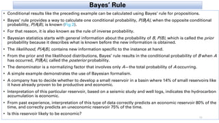 Bayes’ Rule
• Conditional results like the preceding example can be calculated using Bayes’ rule for propositions.
• Bayes’ rule provides a way to calculate one conditional probability, P(B|A), when the opposite conditional
probability, P(A|B), is known (Fig 2).
• For that reason, it is also known as the rule of inverse probability.
• Bayesian statistics starts with general information about the probability of B, P(B), which is called the prior
probability because it describes what is known before the new information is obtained.
• The likelihood, P(A|B), contains new information specific to the instance at hand.
• From the prior and the likelihood distributions, Bayes’ rule results in the conditional probability of B when A
has occurred, P(B|A), called the posterior probability.
• The denominator is a normalizing factor that involves only A—the total probability of A occurring.
• A simple example demonstrates the use of Bayesian formalism.
• A company has to decide whether to develop a small reservoir in a basin where 14% of small reservoirs like
it have already proven to be productive and economic.
• Interpretation of this particular reservoir, based on a seismic study and well logs, indicates the hydrocarbon
accumulation is economic.
• From past experience, interpretation of this type of data correctly predicts an economic reservoir 80% of the
time, and correctly predicts an uneconomic reservoir 75% of the time.
• Is this reservoir likely to be economic?
11
 