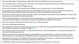 • The prior information, P(Economic), is that 14% of this type of field in this area is economic.
• The new information is a test result of Yes, that is, the analysis indicates this particular reservoir is economic.
• This enters in the likelihood, P(Yes|Economic).
• P(Yes), which appears in the denominator of Bayes’ rule, is not given but it can be calculated.
• The probability can be split into two parts, the probability that the analysis result is Yes and the reservoir is
Economic and the probability that the analysis says Yes but the reservoir is Uneconomic.
• These two conditions do not overlap and they include all conditions, so dividing the probability of Yes into these
two pieces does not affect the total probability.
• The combined probability, for example of Yes and Economic, can be obtained from the conditional probability of
Yes, given that the reservoir is Economic, times the probability the reservoir is Economic.
• Thus, the unknown P(Yes) can be determined from known quantities.
• The result is somewhat surprising.
• Even though the analysis is reasonably accurate, with an 80% rate of successfully predicting economic reservoirs,
the chance this reservoir is economic is 34% (Fig 3).
• The posterior result is driven down to a low level by the prior—the low probability of the general population of
this type of field being economic.
• Intuition can be wrong, particularly when the probability of an outcome given a known test result, such as
P(Economic|Yes), is confused with P(Yes|Economic), the probability of a test result given a known outcome.
• Nonetheless, the value of the additional information provided by the analysis is clearly demonstrated by the
increase in the probability of economic success from 14% to 34%.
• Probabilistic reasoning logically propagates uncertainty from premises to a conclusion. 13
 