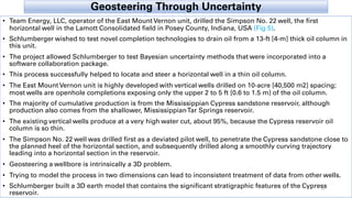 Geosteering Through Uncertainty
• Team Energy, LLC, operator of the East Mount Vernon unit, drilled the Simpson No. 22 well, the first
horizontal well in the Lamott Consolidated field in Posey County, Indiana, USA (Fig 5).
• Schlumberger wished to test novel completion technologies to drain oil from a 13-ft [4-m] thick oil column in
this unit.
• The project allowed Schlumberger to test Bayesian uncertainty methods that were incorporated into a
software collaboration package.
• This process successfully helped to locate and steer a horizontal well in a thin oil column.
• The East Mount Vernon unit is highly developed with vertical wells drilled on 10-acre [40,500 m2] spacing;
most wells are openhole completions exposing only the upper 2 to 5 ft [0.6 to 1.5 m] of the oil column.
• The majority of cumulative production is from the Mississippian Cypress sandstone reservoir, although
production also comes from the shallower, MississippianTar Springs reservoir.
• The existing vertical wells produce at a very high water cut, about 95%, because the Cypress reservoir oil
column is so thin.
• The Simpson No. 22 well was drilled first as a deviated pilot well, to penetrate the Cypress sandstone close to
the planned heel of the horizontal section, and subsequently drilled along a smoothly curving trajectory
leading into a horizontal section in the reservoir.
• Geosteering a wellbore is intrinsically a 3D problem.
• Trying to model the process in two dimensions can lead to inconsistent treatment of data from other wells.
• Schlumberger built a 3D earth model that contains the significant stratigraphic features of the Cypress
reservoir.
17
 