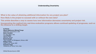 Understanding Uncertainty
What is the value of obtaining additional information for any project you plan?
How likely is the project to succeed with or without the new data?
This article describes a way to assess how new information decreases uncertainty and project risk.
Incorporating the method into real-time evaluation programs allows continual updating of prognoses, such as
the distance to a drilling target.
Ian Bryant
Alberto Malinverno Michael Prange
Ridgefield, Connecticut, USA
Mauro Gonfalini
Eni Agip Milan, Italy
James Moffat
Moscow, Russia
Dennis Swager
Team Energy, LLC Bridgeport, Illinois, USA
Philippe Theys
Sugar Land, Texas, USA
Francesca Verga
Politecnico di Torino Turin, Italy
2
Oilfield Review Autumn 2002
 