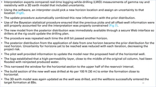• Interpretation experts compared real-time logging-while-drilling (LWD) measurements of gamma ray and
resistivity with a 3D earth model that included uncertainty.
• Using the software, an interpreter could pick a new horizon location and assign an uncertainty to that
location (Fig6).
• The update procedure automatically combined this new information with the prior distribution.
• Use of the Bayesian statistical procedure ensured that the previous picks and all offset-well information were
still properly accounted for and the interpretation was properly constrained (Fig 7).
• The new model from the posterior distribution was immediately available through a secure Web interface so
drillers at the rig could update the drilling plan.
• The procedure was repeated each time the drill bit passed another horizon.
• The posterior distribution from the application of data from one horizon became the prior distribution for the
next horizon. Uncertainty for horizons yet to be reached was reduced with each iteration, decreasing the
project risk.
• The pilot well provided information to update the model near the proposed heel of the horizontal well.
• The logs established that a high-permeability layer, close to the middle of the original oil column, had been
flooded with reinjected produced water.
• This narrowed the window for the horizontal section to the upper half of the reservoir interval.
• The build section of the new well was drilled at 4o per 100 ft [30 m] to enter the formation close to
horizontal.
• The 3D earth model was again updated as the well was drilled, and the wellbore successfully entered the
target formation at 89o. 20
 
