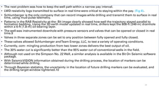 • The next problem was how to keep the well path within a narrow pay interval.
• LWD resistivity logs transmitted to surface in real time were critical to staying within the pay. (Fig 8).
• Schlumberger is the only company that can record images while drilling and transmit them to surface in real
time, using mud-pulse telemetry.
• Patterns in the RAB Resistivity-at-the- Bit image clearly showed how well the trajectory stayed parallel to
formation bedding. Using the 3D earth model updated in real time, drillers kept the 808-ft [246-m] drainhole
within a 6-ft [1.8-m] oil-bearing layer.
• The well was instrumented downhole with pressure sensors and valves that can be opened or closed in real
time.9
• Valves in three separate zones can be set to any position between fully opened and fully closed.
• These valves allowed Schlumberger andTeam Energy, LLC, to test a variety of operating conditions.
• Currently, com- mingling production from two lower zones delivers the best output of oil.
• The 30% water cut is significantly better than the 95% water cut of conventional wells in the field.
• Although not used on the Simpson No. 22 Well, a similar analysis is available in the Bit On Seismic software
package.
• With SeismicVISION information obtained during the drilling process, the location of markers can be
determined while drilling.
• Through Bayesian statistics, the uncertainty in the location of future drilling markers can be evaluated, and
the drilling-target window tightened.10
23
 