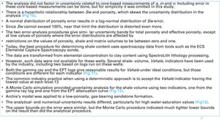 • The analysis did not factor in uncertainty related to core-based measurements of a, m and n. Including error in
these core-based measurements can be done, but for simplicity it was omitted in this study.
• There is a hyperbolic relationship between Sw and porosity, which skews the uncertainty distribution in the
analysis (Fig 10).
• A normal distribution of porosity error results in a log-normal distribution of Sw error.
• Since Sw cannot exceed 100%, near that limit the distribution is distorted even more.
• The two error-analysis procedures give simi- lar uncertainty bands for total porosity and effective porosity, except
at low values of porosity where the error distributions are affected by
• restrictions on the values of porosity, shale and matrix volumes to be between zero and one.
• Today, the best procedure for determining shale content uses spectroscopy data from tools such as the ECS
Elemental Capture Spectroscopy sonde.
• The data are transformed from elemental concentration to clay content using SpectroLith lithology processing.
• However, such data were not available for these wells. Several shale- volume, Vshale, indicators have been used
by the industry, including two based on logs run on these wells.
• Both the gamma ray and the EPT logs give reasonable results for Vshale under ideal conditions, but those
conditions are different for each indicator (Fig 11).
• The common industry practice when using a deterministic approach is to accept the Vshale indicator having the
lowest value at each level.13
• A Monte Carlo simulation provided uncertainty analysis for the shale volume using two indicators, one from the
gamma ray log and one from the EPT attenuation curve (Fig 12).
• Archie’s model was applied to a low-porosity, gas-bearing sandstone formation.
• The analytical- and numerical-uncertainty results differed, particularly for high water-saturation values (Fig13).
• The upper bounds on the error were similar, but the Monte Carlo procedure indicated much tighter lower bounds
on the result than did the analytical procedure.
27
 