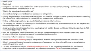 • Risk is good.
• Risk is bad.
• Companies are driven by a profit motive and in a competitive business climate, making a profit is usually
impossible without some exposure to risk.
• What is the boundary of acceptable risk?
• Accurately judging when risk becomes recklessness is imperative.
• Finding ways to reduce exposure to risk is a difficult but essential business practice; quantifying risk and assessing
the value of information designed to reduce risk can be even more problematic.
• Finding and developing oil and gas assets has always been a risky business.
• The industry has a history of technological advances that diminished risk, even as reservoirs and the way they are
produced have grown in complexity.
• An early development, the use of wireline logging in an oil well by Conrad and Marcel Schlumberger, had its 75th
anniversary September 5, 2002.
• Over the past decade, three-dimensional (3D) seismic surveys have significantly reduced uncertainty about
structures, identified bypassed zones and improved project economics.
• Economic evaluation also has improved.
• Simple deterministic modeling outputs a single value that may be augmented with a few sensitivity cases.
• Slightly more sophisticated evaluation uses ranges of values and can determine which parameters have the
greatest impact on a result.
• The next improvement assigns probability density functions to the ranges of parameters and results in an
expectation curve of economic parameters, such as net present value (NPV) or reserves produced. 3
 