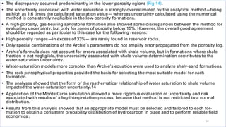 • The discrepancy occurred predominantly in the lower-porosity egions (Fig 14).
• The uncertainty associated with water saturation is strongly overestimated by the analytical method—being
as high as 1.6 times the calculated saturation value— whereas uncertainty calculated using the numerical
method is consistently negligible in the low-porosity formations.
• A high-porosity, gas-bearing sandstone formation also showed some discrepancies between the method for
evaluating uncertainty, but only for zones of porosity below 15%. However, the overall good agreement
should be regarded as particular to this case for the following reasons:
• High porosity ranges—in excess of 33%— are rarely found in reservoir rocks.
• Only special combinations of the Archie’s parameters do not amplify error propagated from the porosity log.
• Archie’s formula does not account for errors associated with shale volume, but in formations where shale
fraction is not negligible, the uncertainty associated with shale-volume determination contributes to the
water-saturation uncertainty.
• Water-saturation models more complex than Archie’s equation were used to analyze shaly-sand formations.
• The rock petrophysical properties provided the basis for selecting the most suitable model for each
formation.
• The analyses showed that the form of the mathematical relationship of water saturation to shale volume
impacted the water-saturation uncertainty.14
• Application of the Monte Carlo simulation allowed a more rigorous evaluation of uncertainty and risk
associated with results of a log-interpretation process, because that method is not restricted to a normal
distribution.
• Results from this analysis showed that an appropriate model must be selected and tailored to each for-
mation to obtain a consistent probability distribution of hydrocarbon in place and to perform reliable field
economics .
32
 