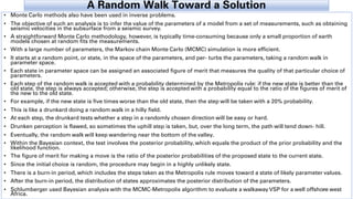 A Random Walk Toward a Solution
• Monte Carlo methods also have been used in inverse problems.
• The objective of such an analysis is to infer the value of the parameters of a model from a set of measurements, such as obtaining
seismic velocities in the subsurface from a seismic survey.
• A straightforward Monte Carlo methodology, however, is typically time-consuming because only a small proportion of earth
models chosen at random fits the measurements.
• With a large number of parameters, the Markov chain Monte Carlo (MCMC) simulation is more efficient.
• It starts at a random point, or state, in the space of the parameters, and per- turbs the parameters, taking a random walk in
parameter space.
• Each state in parameter space can be assigned an associated figure of merit that measures the quality of that particular choice of
parameters.
• Each step of the random walk is accepted with a probability determined by the Metropolis rule: if the new state is better than the
old state, the step is always accepted; otherwise, the step is accepted with a probability equal to the ratio of the figures of merit of
the new to the old state.
• For example, if the new state is five times worse than the old state, then the step will be taken with a 20% probability.
• This is like a drunkard doing a random walk in a hilly field.
• At each step, the drunkard tests whether a step in a randomly chosen direction will be easy or hard.
• Drunken perception is flawed, so sometimes the uphill step is taken, but, over the long term, the path will tend down- hill.
• Eventually, the random walk will keep wandering near the bottom of the valley.
• Within the Bayesian context, the test involves the posterior probability, which equals the product of the prior probability and the
likelihood function.
• The figure of merit for making a move is the ratio of the posterior probabilities of the proposed state to the current state.
• Since the initial choice is random, the procedure may begin in a highly unlikely state.
• There is a burn-in period, which includes the steps taken as the Metropolis rule moves toward a state of likely parameter values.
• After the burn-in period, the distribution of states approximates the posterior distribution of the parameters.
• Schlumberger used Bayesian analysis with the MCMC-Metropolis algorithm to evaluate a walkaway VSP for a well offshore west
Africa.
34
 