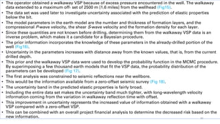 • The operator obtained a walkaway VSP because of excess pressure encountered in the well. The walkaway
data extended to a maximum off- set of 2500 m [1.6 miles] from the wellhead (Fig15).
• The data set was used later to investigate uncertainty associated with the prediction of elastic properties
below the bit.
• The model parameters in the earth model are the number and thickness of formation layers, and the
compressional P-wave velocity, the shear S-wave velocity and the formation density for each layer.
• Since these quantities are not known before drilling, determining them from the walkaway VSP data is an
inverse problem, which makes it a candidate for a Bayesian procedure.
• The prior information incorporates the knowledge of these parameters in the already-drilled portion of the
well (Fig16).
• Uncertainty in the parameters increases with distance away from the known values, that is, from the current
drilled depth.
• This prior and the walkaway VSP data were used to develop the probability function in the MCMC procedure.
By superimposing a few thousand earth models that fit the VSP data, the probability distribution of the
parameters can be developed (Fig 17).
• The first analysis was constrained to seismic reflections near the wellbore.
• This would be the information available from a zero-offset seismic survey (Fig 18).
• The uncertainty band in the predicted elastic properties is fairly broad.
• Including the entire data set makes the uncertainty band much tighter, with long-wavelength velocity
information coming from the variation in walkaway reflection time with offset.
• This improvement in uncertainty represents the increased value of information obtained with a walkaway
VSP compared with a zero-offset VSP.
• This can be combined with an overall project financial analysis to determine the decreased risk based on the
new information. 35
 