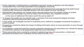 • A fully integrated, multidisciplinary, probabilistic approach, known as decision and risk analysis,
incorporates many more base parameters and propagates uncertainty.
• A study of operators on the Norwegian continental shelf indicated that corporate financial performance
improved after companies integrated decision and risk analysis into their workflows.
• Sophisticated risk analysis can indicate which unknown factors have the greatest impact on project
economics, and technology may exist to obtain that information, but a question remains:
o is the value of additional information worth the cost to obtain it?
• To answer the question for any specific case, a company first must evaluate the degree of project
uncertainty with and without the new information.
• In this article, we investigate sources of uncertainty and a method to propagate uncertainty throughout a
project analysis.
• Propagating uncertainty allows the impact of adding information about an input parameter to carry through
to the result.
• A probabilistic model that explicitly includes probability distributions for parameters can indicate the degree
of uncertainty reduction to be expected by obtaining more information.
• Three case studies show uncertainty analysis for geosteering into a thin pay section, a shaly-sand
petrophysical analysis and a walkaway vertical seismic profile (VSP).
4
 