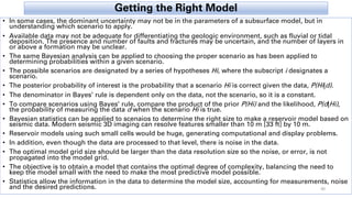 Getting the Right Model
• In some cases, the dominant uncertainty may not be in the parameters of a subsurface model, but in
understanding which scenario to apply.
• Available data may not be adequate for differentiating the geologic environment, such as fluvial or tidal
deposition. The presence and number of faults and fractures may be uncertain, and the number of layers in
or above a formation may be unclear.
• The same Bayesian analysis can be applied to choosing the proper scenario as has been applied to
determining probabilities within a given scenario.
• The possible scenarios are designated by a series of hypotheses Hi, where the subscript i designates a
scenario.
• The posterior probability of interest is the probability that a scenario Hi is correct given the data, P(Hi|d).
• The denominator in Bayes’ rule is dependent only on the data, not the scenario, so it is a constant.
• To compare scenarios using Bayes’ rule, compare the product of the prior P(Hi) and the likelihood, P(d|Hi),
the probability of measuring the data d when the scenario Hi is true.
• Bayesian statistics can be applied to scenaios to determine the right size to make a reservoir model based on
seismic data. Modern seismic 3D imaging can resolve features smaller than 10 m [33 ft] by 10 m.
• Reservoir models using such small cells would be huge, generating computational and display problems.
• In addition, even though the data are processed to that level, there is noise in the data.
• The optimal model grid size should be larger than the data resolution size so the noise, or error, is not
propagated into the model grid.
• The objective is to obtain a model that contains the optimal degree of complexity, balancing the need to
keep the model small with the need to make the most predictive model possible.
• Statistics allow the information in the data to determine the model size, accounting for measurements, noise
and the desired predictions. 40
 