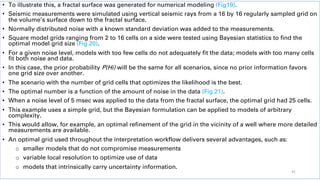 • To illustrate this, a fractal surface was generated for numerical modeling (Fig19).
• Seismic measurements were simulated using vertical seismic rays from a 16 by 16 regularly sampled grid on
the volume’s surface down to the fractal surface.
• Normally distributed noise with a known standard deviation was added to the measurements.
• Square model grids ranging from 2 to 16 cells on a side were tested using Bayesian statistics to find the
optimal model grid size (Fig 20).
• For a given noise level, models with too few cells do not adequately fit the data; models with too many cells
fit both noise and data.
• In this case, the prior probability P(Hi) will be the same for all scenarios, since no prior information favors
one grid size over another.
• The scenario with the number of grid cells that optimizes the likelihood is the best.
• The optimal number is a function of the amount of noise in the data (Fig 21).
• When a noise level of 5 msec was applied to the data from the fractal surface, the optimal grid had 25 cells.
• This example uses a simple grid, but the Bayesian formulation can be applied to models of arbitrary
complexity.
• This would allow, for example, an optimal refinement of the grid in the vicinity of a well where more detailed
measurements are available.
• An optimal grid used throughout the interpretation workflow delivers several advantages, such as:
o smaller models that do not compromise measurements
o variable local resolution to optimize use of data
o models that intrinsically carry uncertainty information.
41
 