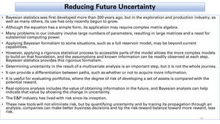 Reducing Future Uncertainty
• Bayesian statistics was first developed more than 200 years ago, but in the exploration and production industry, as
well as many others, its use has only recently begun to grow.
• Although the equation has a simple form, its application may require complex matrix algebra.
• Many problems in our industry involve large numbers of parameters, resulting in large matrices and a need for
substantial computing power.
• Applying Bayesian formalism to some situations, such as a full reservoir model, may be beyond current
capabilities.
• However, applying a rigorous statistical process to accessible parts of the model allows the more complex models
to build on that foundation, and the assumptions and known information can be readily observed at each step.
Bayesian statistics provides this rigorous formalism.
• Determining uncertainty in the result of a multivariate analysis is an important step, but it is not the whole journey.
• It can provide a differentiation between paths, such as whether or not to acquire more information.
• It is useful for evaluating portfolios, where the degree of risk of developing a set of assets is compared with the
potential reward.
• Real-options analysis includes the value of obtaining information in the future, and Bayesian analysis can help
indicate that value by showing the change in uncertainty.
• The E&P industry has lived with risk since its inception.
• These new tools will not eliminate risk, but by quantifying uncertainty and by tracing its propagation through an
analysis, companies can make better business decisions and tip the risk-reward balance toward more reward, less
risk.
45
 