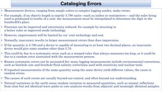 Cataloging Errors
• Measurement devices, ranging from simple rulers to complex logging sondes, make errors.
• For example, if an object’s length is exactly 5.780 units—such as inches or centimeters— and the ruler being
used is graduated to tenths of a unit, the measurement must be interpolated to determine the digit in the
hundredth’s place.
• Precision can be improved and uncertainty reduced, for example by investing in
a better ruler or improved sonde technology.
• However, improvement will be limited by cur- rent technology and cost.
• Normally, inaccuracy results in larger measurement errors than does imprecision.
• If the quantity is 5.780 and a device is capable of measuring to at least two decimal places, an inaccurate
device would give some number other than 5.78.
• This could be due to a systematic error, such as a warped ruler that always measures too long, or it could be
due to a random error associated with the measurement process.
• Known systematic errors can be accounted for; many logging measurements include environmental corrections,
such as borehole size and borehole-fluid salinity corrections used with resistivity and nuclear tools.
• If repeated measurements of the same quantity using the same device yield different values, the cause is
random errors.
• The causes of such errors are usually beyond our control, and often beyond our understanding.
• Natural variations in the earth cause random variation in measured quantities, such as seismic reflections
from close but not identical wave paths or core analysis results from adjacent and seemingly identical samples.
46
 