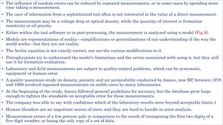 • The influence of random errors can be reduced by repeated measurements, or in some cases by spending more
time taking a measurement.
• The user of information from a sophisticated tool often is not interested in the value of a direct measurement.
• The measurement may be a voltage drop or optical density, while the quantity of interest is formation
resistivity or oil gravity.
• Either within the tool software or in post-processing, the measurement is analyzed using a model (Fig A).
• Models are representations of reality—simplifications or generalizations of our understanding of the way the
world works—but they are not reality.
• The Archie equation is not exactly correct, nor are the various modifications to it.
• Petrophysicists try to understand the model’s limitations and the errors associated with using it, but they still
use it for formation evaluation.
• Laboratory and field measurements are subject to quality-control problems, which can be systematic,
equipment or human error.
• A quality-assurance study on density, porosity and air permeability conducted by Amoco, now BP, between 1978
and 1989 involved repeated measurements on stable cores by many laboratories.
• At the beginning of the study, Amoco followed general guidelines for accuracy, but the database grew large
enough to tighten the standards on acceptable error for these measurements.
• The company was able to say with confidence which of the laboratory results were beyond acceptable limits.1
• Human blunders are an important source of error, and they are hard to handle in error analysis.
• Measurement errors of a few percent pale in comparison to the result of transposing the first two digits of a
five-digit number, or losing the only copy of a set of data. 47
 