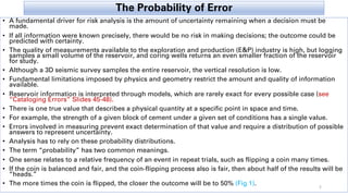 The Probability of Error
• A fundamental driver for risk analysis is the amount of uncertainty remaining when a decision must be
made.
• If all information were known precisely, there would be no risk in making decisions; the outcome could be
predicted with certainty.
• The quality of measurements available to the exploration and production (E&P) industry is high, but logging
samples a small volume of the reservoir, and coring wells returns an even smaller fraction of the reservoir
for study.
• Although a 3D seismic survey samples the entire reservoir, the vertical resolution is low.
• Fundamental limitations imposed by physics and geometry restrict the amount and quality of information
available.
• Reservoir information is interpreted through models, which are rarely exact for every possible case (see
“Cataloging Errors” Slides 45-48).
• There is one true value that describes a physical quantity at a specific point in space and time.
• For example, the strength of a given block of cement under a given set of conditions has a single value.
• Errors involved in measuring prevent exact determination of that value and require a distribution of possible
answers to represent uncertainty.
• Analysis has to rely on these probability distributions.
• The term “probability” has two common meanings.
• One sense relates to a relative frequency of an event in repeat trials, such as flipping a coin many times.
• If the coin is balanced and fair, and the coin-flipping process also is fair, then about half of the results will be
“heads.”
• The more times the coin is flipped, the closer the outcome will be to 50% (Fig 1). 5
 