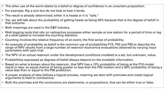 • The other use of the word relates to a belief or degree of confidence in an uncertain proposition.
• For example, flip a coin but do not look at how it lands.
• The result is already determined; either it is heads or it is “tails.”
• Yet, we still talk about the probability of getting heads as being 50% because that is the degree of belief in
that outcome.
• Both meanings are used in the E&P industry.
• Well-logging tools that rely on radioactive processes either sample at one station for a period of time or log
at a slow speed to increase the counting statistics.
• Counting involves the relative frequency of an event, the first sense of probability.
• An example of probability as belief is the common use of probabilities P10, P50 and P90 to describe the
range of NPV results from a large number of reservoir-economics evaluations obtained by varying input
parameters with each trial.
• The NPV of an actual reservoir under the development conditions modeled is a set, but unknown, value.
• Probabilities expressed as degrees of belief always depend on the available information.
• Based on what is known about the reservoir, that NPV has a 10% probability of being at the P10 model
result or less, an equal chance of being greater or less than the P50 median and a 90% probability of being a
value less than or equal to the P90 prediction.
• A proper analysis of data follows a logical process, meaning we start with premises and create logical
arguments to lead to conclusions.
• Both the premises and the conclusions are statements, or propositions, that can be either true or false.
7
 