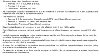• Deductive logic takes the classic form of:
o Premise 1:If A is true, then B is true.
o Premise 2: A is true.
o Conclusion:Therefore, B is true.
• As an example, substitute the statement that the water cut of this well exceeds 99% for A, and substitute the
statement that this well is not economic for B.
• The statements become:
o Premise 1: If the water cut of this well exceeds 99%, then this well is not economic.
o Premise 2:The water cut of this well exceeds 99%.
o Conclusion:Therefore, this well is not economic
• However, just because an argument is cast into a logical form, it may not be valid.
• Even this simple argument can be wrong if the premises are false-the water cut may not exceed 99% after
all.
• Logical arguments usually are not as straightforward as this, and if the conclusions do not derive from the
premises, the argument also can be wrong.
• Arguments involving uncertain propositions fall into a branch called inductive logic, which uses probability
rather than certainty in the argument.
• Some of the probabilities to be used are termed conditional probabilities: the probability of one event being
true when another is known to be true.
• For example, in a given area, there may be an equal probability of a rock encountered at a given depth being
either sandstone or limestone. 8
 