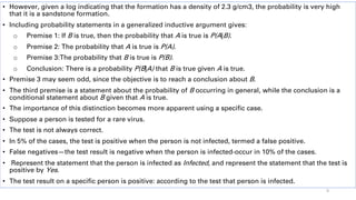 • However, given a log indicating that the formation has a density of 2.3 g/cm3, the probability is very high
that it is a sandstone formation.
• Including probability statements in a generalized inductive argument gives:
o Premise 1: If B is true, then the probability that A is true is P(A|B).
o Premise 2: The probability that A is true is P(A).
o Premise 3:The probability that B is true is P(B).
o Conclusion: There is a probability P(B|A) that B is true given A is true.
• Premise 3 may seem odd, since the objective is to reach a conclusion about B.
• The third premise is a statement about the probability of B occurring in general, while the conclusion is a
conditional statement about B given that A is true.
• The importance of this distinction becomes more apparent using a specific case.
• Suppose a person is tested for a rare virus.
• The test is not always correct.
• In 5% of the cases, the test is positive when the person is not infected, termed a false positive.
• False negatives—the test result is negative when the person is infected-occur in 10% of the cases.
• Represent the statement that the person is infected as Infected, and represent the statement that the test is
positive by Yes.
• The test result on a specific person is positive: according to the test that person is infected.
9
 