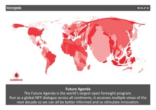  
	
  
Future	
  Agenda	
  
The	
  Future	
  Agenda	
  is	
  the	
  world’s	
  largest	
  open	
  foresight	
  program.	
  	
  
Run	
  as	
  a	
  global	
  NFP	
  dialogue	
  across	
  all	
  con2nents,	
  it	
  accesses	
  mul2ple	
  views	
  of	
  the	
  
next	
  decade	
  so	
  we	
  can	
  all	
  be	
  beSer	
  informed	
  and	
  so	
  s2mulate	
  innova2on.	
  
 