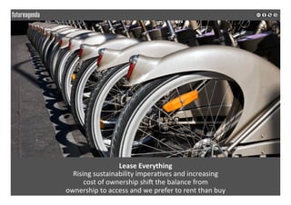 
	
  
Lease	
  Everything	
  
Rising	
  sustainability	
  impera2ves	
  and	
  increasing	
  	
  
cost	
  of	
  ownership	
  shiZ	
  the	
  balance	
  from	
  	
  
ownership	
  to	
  access	
  and	
  we	
  prefer	
  to	
  rent	
  than	
  buy	
  	
  
	
  
	
  
 