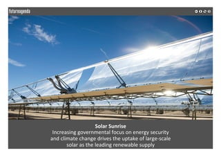  
	
  
Solar	
  Sunrise	
  
Increasing	
  governmental	
  focus	
  on	
  energy	
  security	
  	
  
and	
  climate	
  change	
  drives	
  the	
  uptake	
  of	
  large-­‐scale	
  	
  
solar	
  as	
  the	
  leading	
  renewable	
  supply	
  
	
  
	
  
 