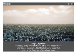  
	
  
Mega	
  City	
  States	
  
Increasing	
  compe22on	
  between	
  ci2es	
  over-­‐rides	
  na2onal	
  	
  
priori2es	
  as	
  mayors	
  lead	
  bold	
  ini2a2ves	
  to	
  place	
  their	
  	
  
ci2es	
  at	
  the	
  forefront	
  of	
  the	
  global	
  stage	
  
	
  
	
  
 