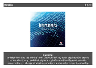  
	
  
Outcomes	
  
Vodafone	
  curated	
  the	
  ‘mobile’	
  ﬁlter	
  view	
  while	
  many	
  other	
  organisa2ons	
  around	
  	
  
the	
  world	
  variously	
  used	
  the	
  insights	
  and	
  pla`orm	
  to	
  iden2fy	
  new	
  innova2on	
  
opportuni2es,	
  challenge	
  strategic	
  assump2ons	
  and	
  develop	
  thought-­‐leadership	
  
 