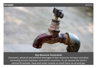  
	
  
Key	
  Resource	
  Constraints	
  
Economic,	
  physical	
  and	
  poli2cal	
  shortages	
  of	
  key	
  resources	
  increase	
  and	
  drive	
  
increasing	
  tension	
  between	
  and	
  within	
  countries.	
  As	
  we	
  exceed	
  the	
  Earth’s	
  
natural	
  thresholds,	
  food	
  and	
  water	
  receive	
  as	
  much	
  focus	
  as	
  oil	
  and	
  gas.	
  
	
  
	
  
 